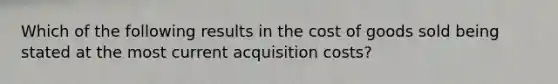 Which of the following results in the cost of goods sold being stated at the most current acquisition costs?