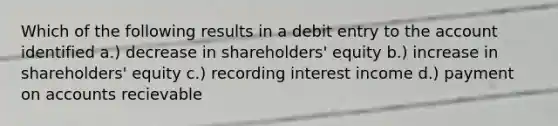 Which of the following results in a debit entry to the account identified a.) decrease in shareholders' equity b.) increase in shareholders' equity c.) recording interest income d.) payment on accounts recievable