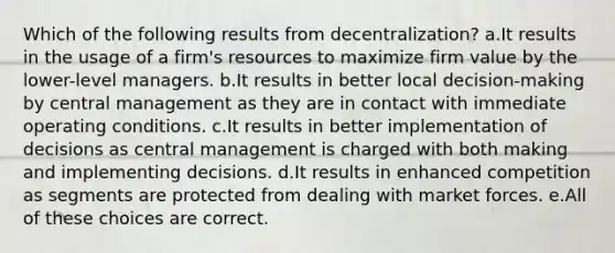 Which of the following results from decentralization? a.It results in the usage of a firm's resources to maximize firm value by the lower-level managers. b.It results in better local decision-making by central management as they are in contact with immediate operating conditions. c.It results in better implementation of decisions as central management is charged with both making and implementing decisions. d.It results in enhanced competition as segments are protected from dealing with market forces. e.All of these choices are correct.