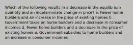 Which of the following results in a decrease in the equilibrium quantity and an indeterminate change in price? a. Fewer home builders and an increase in the price of existing homes b. Government taxes on home builders and a decrease in consumer incomes d. Fewer home builders and a decrease in the price of existing homes e. Government subsidies to home builders and an increase in consumer incomes