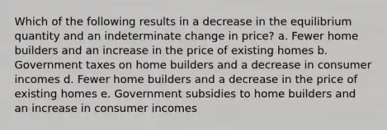 Which of the following results in a decrease in the equilibrium quantity and an indeterminate change in price? a. Fewer home builders and an increase in the price of existing homes b. Government taxes on home builders and a decrease in consumer incomes d. Fewer home builders and a decrease in the price of existing homes e. Government subsidies to home builders and an increase in consumer incomes