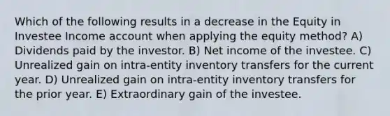 Which of the following results in a decrease in the Equity in Investee Income account when applying the equity method? A) Dividends paid by the investor. B) Net income of the investee. C) Unrealized gain on intra-entity inventory transfers for the current year. D) Unrealized gain on intra-entity inventory transfers for the prior year. E) Extraordinary gain of the investee.