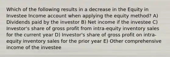 Which of the following results in a decrease in the Equity in Investee Income account when applying the equity method? A) Dividends paid by the investor B) Net income if the investee C) Investor's share of gross profit from intra-equity inventory sales for the current year D) Investor's share of gross profit on intra-equity inventory sales for the prior year E) Other comprehensive income of the investee