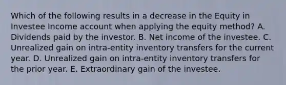 Which of the following results in a decrease in the Equity in Investee Income account when applying the equity method? A. Dividends paid by the investor. B. Net income of the investee. C. Unrealized gain on intra-entity inventory transfers for the current year. D. Unrealized gain on intra-entity inventory transfers for the prior year. E. Extraordinary gain of the investee.