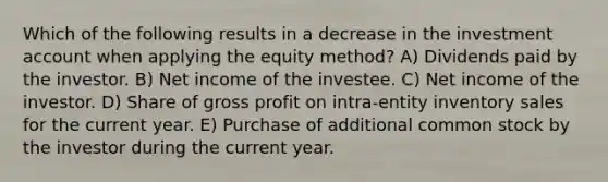 Which of the following results in a decrease in the investment account when applying the equity method? A) Dividends paid by the investor. B) Net income of the investee. C) Net income of the investor. D) Share of gross profit on intra-entity inventory sales for the current year. E) Purchase of additional common stock by the investor during the current year.