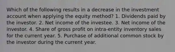 Which of the following results in a decrease in the investment account when applying the equity method? 1. Dividends paid by the investor. 2. Net income of the investee. 3. Net income of the investor. 4. Share of gross profit on intra-entity inventory sales for the current year. 5. Purchase of additional common stock by the investor during the current year.