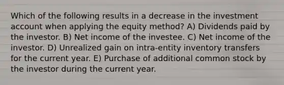 Which of the following results in a decrease in the investment account when applying the equity method? A) Dividends paid by the investor. B) Net income of the investee. C) Net income of the investor. D) Unrealized gain on intra-entity inventory transfers for the current year. E) Purchase of additional common stock by the investor during the current year.