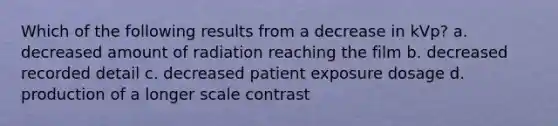 Which of the following results from a decrease in kVp? a. decreased amount of radiation reaching the film b. decreased recorded detail c. decreased patient exposure dosage d. production of a longer scale contrast