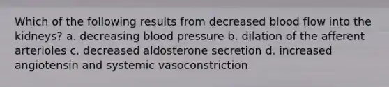 Which of the following results from decreased blood flow into the kidneys? a. decreasing blood pressure b. dilation of the afferent arterioles c. decreased aldosterone secretion d. increased angiotensin and systemic vasoconstriction