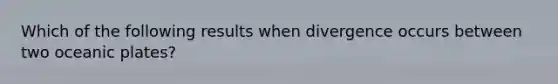 Which of the following results when divergence occurs between two oceanic plates?