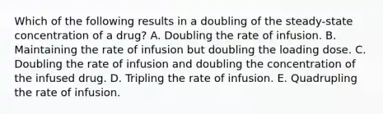 Which of the following results in a doubling of the steady-state concentration of a drug? A. Doubling the rate of infusion. B. Maintaining the rate of infusion but doubling the loading dose. C. Doubling the rate of infusion and doubling the concentration of the infused drug. D. Tripling the rate of infusion. E. Quadrupling the rate of infusion.