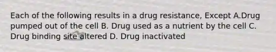 Each of the following results in a drug resistance, Except A.Drug pumped out of the cell B. Drug used as a nutrient by the cell C. Drug binding site altered D. Drug inactivated