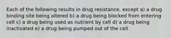 Each of the following results in drug resistance, except a) a drug binding site being altered b) a drug being blocked from entering cell c) a drug being used as nutrient by cell d) a drug being inactivated e) a drug being pumped out of the cell