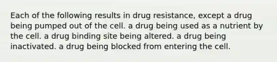 Each of the following results in drug resistance, except a drug being pumped out of the cell. a drug being used as a nutrient by the cell. a drug binding site being altered. a drug being inactivated. a drug being blocked from entering the cell.