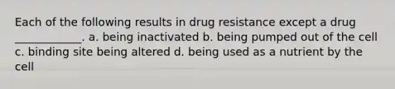 Each of the following results in drug resistance except a drug ____________. a. being inactivated b. being pumped out of the cell c. binding site being altered d. being used as a nutrient by the cell