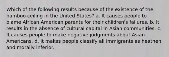 Which of the following results because of the existence of the bamboo ceiling in the United States? a. It causes people to blame African American parents for their children's failures. b. It results in the absence of cultural capital in Asian communities. c. It causes people to make negative judgments about Asian Americans. d. It makes people classify all immigrants as heathen and morally inferior.