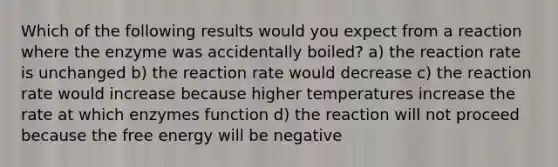 Which of the following results would you expect from a reaction where the enzyme was accidentally boiled? a) the reaction rate is unchanged b) the reaction rate would decrease c) the reaction rate would increase because higher temperatures increase the rate at which enzymes function d) the reaction will not proceed because the free energy will be negative