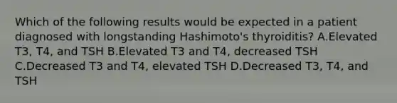 Which of the following results would be expected in a patient diagnosed with longstanding Hashimoto's thyroiditis? A.Elevated T3, T4, and TSH B.Elevated T3 and T4, decreased TSH C.Decreased T3 and T4, elevated TSH D.Decreased T3, T4, and TSH