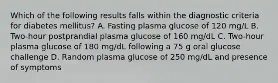 Which of the following results falls within the diagnostic criteria for diabetes mellitus? A. Fasting plasma glucose of 120 mg/L B. Two-hour postprandial plasma glucose of 160 mg/dL C. Two-hour plasma glucose of 180 mg/dL following a 75 g oral glucose challenge D. Random plasma glucose of 250 mg/dL and presence of symptoms