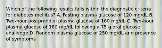 Which of the following results falls within the diagnostic criteria for diabetes mellitus? A. Fasting plasma glucose of 120 mg/dL B. Two-hour postprandial plasma glucose of 160 mg/dL C. Two-hour plasma glucose of 180 mg/dL following a 75 g oral glucose challenge D. Random plasma glucose of 250 mg/dL and presence of symptoms