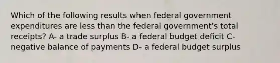 Which of the following results when federal government expenditures are less than the federal government's total receipts? A- a trade surplus B- a federal budget deficit C- negative balance of payments D- a federal budget surplus