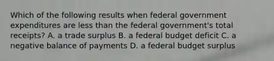 Which of the following results when federal government expenditures are less than the federal government's total receipts? A. a trade surplus B. a federal budget deficit C. a negative balance of payments D. a federal budget surplus