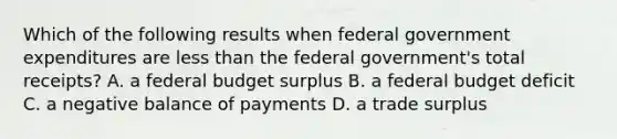 Which of the following results when federal government expenditures are less than the federal government's total receipts? A. a federal budget surplus B. a federal budget deficit C. a negative balance of payments D. a trade surplus