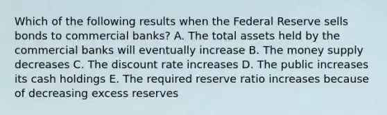 Which of the following results when the Federal Reserve sells bonds to commercial banks? A. The total assets held by the commercial banks will eventually increase B. The money supply decreases C. The discount rate increases D. The public increases its cash holdings E. The required reserve ratio increases because of decreasing excess reserves