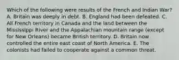 Which of the following were results of the French and Indian War? A. Britain was deeply in debt. B. England had been defeated. C. All French territory in Canada and the land between the Mississippi River and the Appalachian mountain range (except for New Orleans) became British territory. D. Britain now controlled the entire east coast of North America. E. The colonists had failed to cooperate against a common threat.