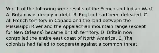 Which of the following were results of the French and Indian War? A. Britain was deeply in debt. B. England had been defeated. C. All French territory in Canada and the land between the Mississippi River and the Appalachian mountain range (except for New Orleans) became British territory. D. Britain now controlled the entire east coast of North America. E. The colonists had failed to cooperate against a common threat.