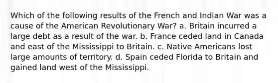 Which of the following results of the French and Indian War was a cause of the American Revolutionary War? a. Britain incurred a large debt as a result of the war. b. France ceded land in Canada and east of the Mississippi to Britain. c. Native Americans lost large amounts of territory. d. Spain ceded Florida to Britain and gained land west of the Mississippi.