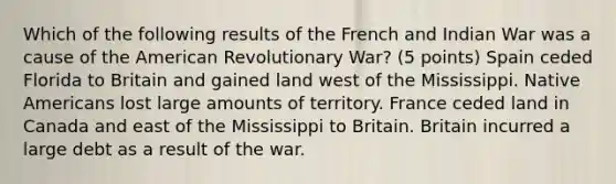 Which of the following results of the French and Indian War was a cause of the American Revolutionary War? (5 points) Spain ceded Florida to Britain and gained land west of the Mississippi. <a href='https://www.questionai.com/knowledge/k3QII3MXja-native-americans' class='anchor-knowledge'>native americans</a> lost large amounts of territory. France ceded land in Canada and east of the Mississippi to Britain. Britain incurred a large debt as a result of the war.