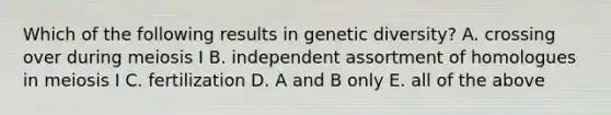 Which of the following results in genetic diversity? A. crossing over during meiosis I B. independent assortment of homologues in meiosis I C. fertilization D. A and B only E. all of the above