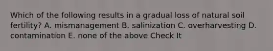 Which of the following results in a gradual loss of natural soil fertility? A. mismanagement B. salinization C. overharvesting D. contamination E. none of the above Check It
