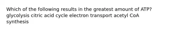 Which of the following results in the greatest amount of ATP? glycolysis citric acid cycle electron transport acetyl CoA synthesis