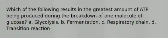 Which of the following results in the greatest amount of ATP being produced during the breakdown of one molecule of glucose? a. Glycolysis. b. Fermentation. c. Respiratory chain. d. Transition reaction