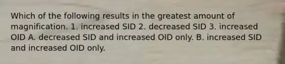 Which of the following results in the greatest amount of magnification. 1. increased SID 2. decreased SID 3. increased OID A. decreased SID and increased OID only. B. increased SID and increased OID only.