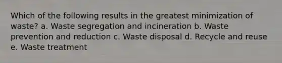 Which of the following results in the greatest minimization of waste? a. Waste segregation and incineration b. Waste prevention and reduction c. Waste disposal d. Recycle and reuse e. Waste treatment