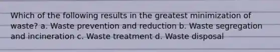 Which of the following results in the greatest minimization of waste? a. Waste prevention and reduction b. Waste segregation and incineration c. Waste treatment d. Waste disposal