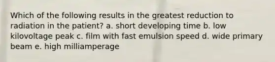 Which of the following results in the greatest reduction to radiation in the patient? a. short developing time b. low kilovoltage peak c. film with fast emulsion speed d. wide primary beam e. high milliamperage