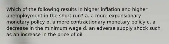 Which of the following results in higher inflation and higher unemployment in the short run? a. a more expansionary monetary policy b. a more contractionary monetary policy c. a decrease in the minimum wage d. an adverse supply shock such as an increase in the price of oil