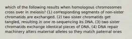 which of the following results when homologous chromosomes cross over in meiosis? (1) corresponding segments of non-sister chromatids are exchanged. (2) two sister chromatids get tangled, resulting in one re-sequencing its DNA. (3) two sister chromatids exchange identical pieces of DNA. (4) DNA repair machinery alters maternal alleles so they match paternal ones