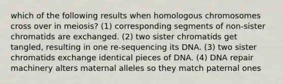 which of the following results when homologous chromosomes cross over in meiosis? (1) corresponding segments of non-sister chromatids are exchanged. (2) two sister chromatids get tangled, resulting in one re-sequencing its DNA. (3) two sister chromatids exchange identical pieces of DNA. (4) DNA repair machinery alters maternal alleles so they match paternal ones