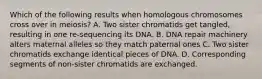 Which of the following results when homologous chromosomes cross over in meiosis? A. Two sister chromatids get tangled, resulting in one re-sequencing its DNA. B. DNA repair machinery alters maternal alleles so they match paternal ones C. Two sister chromatids exchange identical pieces of DNA. D. Corresponding segments of non-sister chromatids are exchanged.