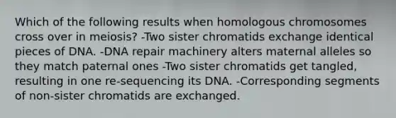 Which of the following results when homologous chromosomes cross over in meiosis? -Two sister chromatids exchange identical pieces of DNA. -DNA repair machinery alters maternal alleles so they match paternal ones -Two sister chromatids get tangled, resulting in one re-sequencing its DNA. -Corresponding segments of non-sister chromatids are exchanged.