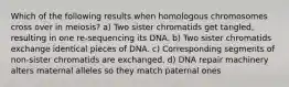 Which of the following results when homologous chromosomes cross over in meiosis? a) Two sister chromatids get tangled, resulting in one re-sequencing its DNA. b) Two sister chromatids exchange identical pieces of DNA. c) Corresponding segments of non-sister chromatids are exchanged. d) DNA repair machinery alters maternal alleles so they match paternal ones