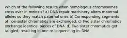 Which of the following results when homologous chromosomes cross over in meiosis? a) DNA repair machinery alters maternal alleles so they match paternal ones b) Corresponding segments of non-sister chromatids are exchanged. c) Two sister chromatids exchange identical pieces of DNA. d) Two sister chromatids get tangled, resulting in one re-sequencing its DNA.