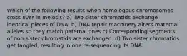 Which of the following results when homologous chromosomes cross over in meiosis? a) Two sister chromatids exchange identical pieces of DNA. b) DNA repair machinery alters maternal alleles so they match paternal ones c) Corresponding segments of non-sister chromatids are exchanged. d) Two sister chromatids get tangled, resulting in one re-sequencing its DNA.