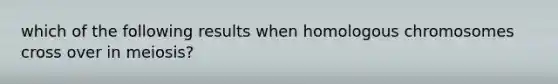 which of the following results when homologous chromosomes cross over in meiosis?