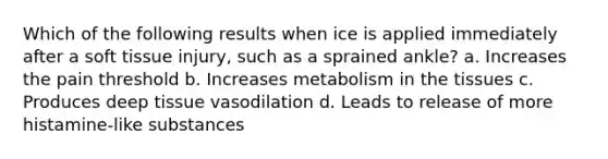 Which of the following results when ice is applied immediately after a soft tissue injury, such as a sprained ankle? a. Increases the pain threshold b. Increases metabolism in the tissues c. Produces deep tissue vasodilation d. Leads to release of more histamine-like substances